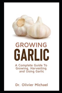 Growing Garlic: A Complete Guide To Growing, Harvesting and Using Garlic