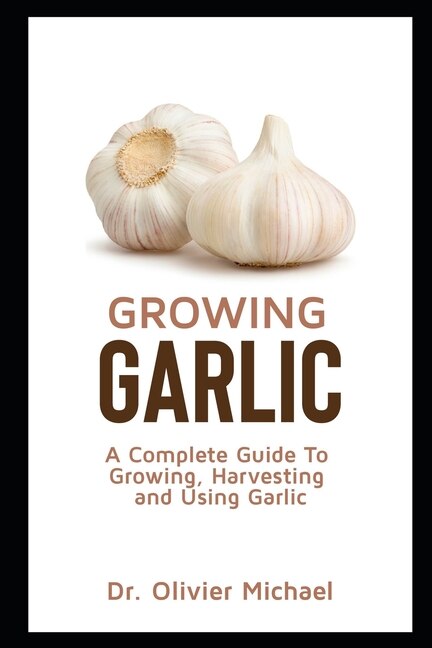 Growing Garlic: A Complete Guide To Growing, Harvesting and Using Garlic