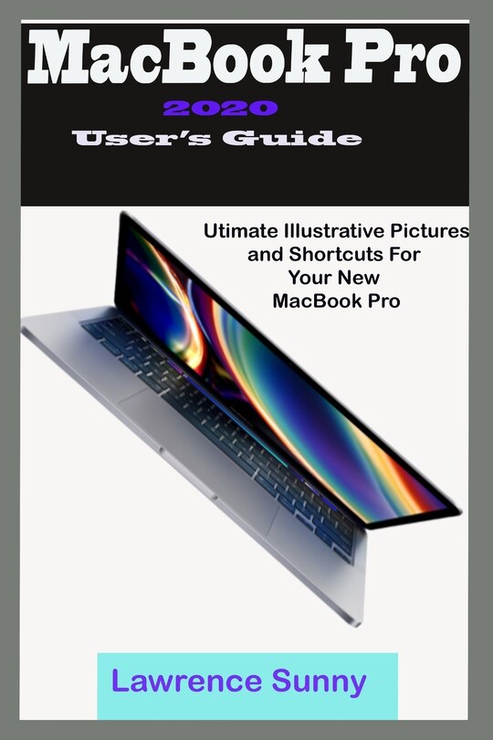 MacBooK Pro 2020 User's Guide: A Simple To Understand Manual With Illustrative Pictures And Shortcuts To Aid Your Knowledge In Mastering The New Device