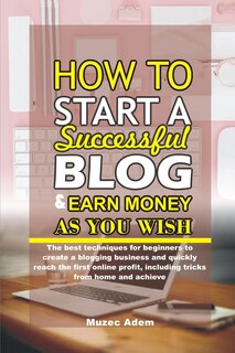 How to Start a Successful Blog and Earn Money as you Wish: The best techniques for beginners to create a blogging business and quickly reach the first online profit, including tricks from home