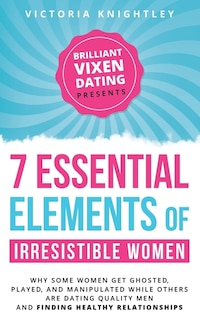 The 7 Essential Elements of Irresistible Women: Why some women get Ghosted, Played, and Manipulated while others are dating quality men and finding healthy relationships