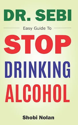 Dr Sebi Easy Guide To Stop Drinking Alcohol: The Total Guide On How To Easily Quit Alcohol Addition And Restore Good Health Through Dr. Sebi Alkaline Eating Habits