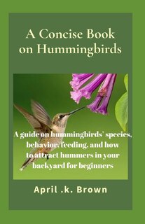 A Concise Book on Hummingbirds: A guide on hummingbirds' species, behavior, feeding, and how to attract hummers in your backyard for beginners