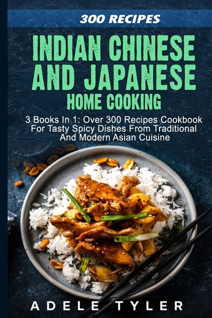 Indian Chinese and Japanese Home Cooking: 3 Books In 1: Over 300 Recipes Cookbook For Tasty Spicy Dishes From Traditional And Modern Asian Cuisine