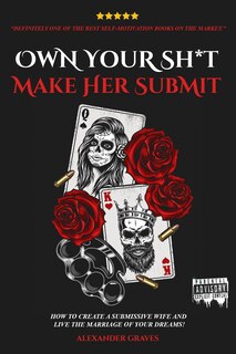 Own Your Shit, Make Her Submit: How To Create A Submissive Wife And Live the Marriage of Your Dreams