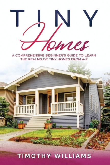 Tiny Homes: A Comprehensive Beginner's Guide to Learn the Realms of Tiny Homes from A-Z