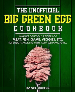 The Unofficial Big Green Egg Cookbook: Making Delicious Recipes of Meat, Fish, Game, Veggies, Etc. to Enjoy Smoking with Your Ceramic Grill