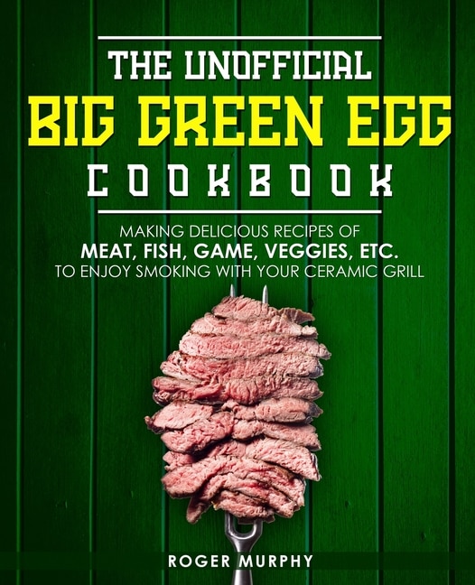 The Unofficial Big Green Egg Cookbook: Making Delicious Recipes of Meat, Fish, Game, Veggies, Etc. to Enjoy Smoking with Your Ceramic Grill