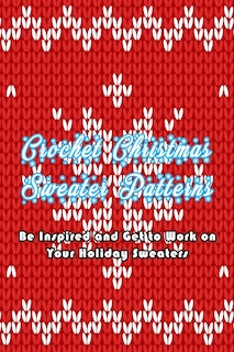 Crochet Christmas Sweater Patterns: Be Inspired And Get To Work On Your Holiday Sweaters: Adorable Holiday Sweater