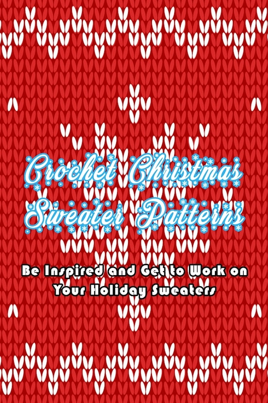 Crochet Christmas Sweater Patterns: Be Inspired And Get To Work On Your Holiday Sweaters: Adorable Holiday Sweater