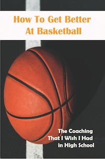 Front cover_How To Get Better At Basketball_ The Coaching That I Wish I Had In High School