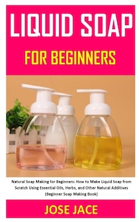 Liquid Soap for Beginners: Natural Soap Making for Beginners: How to Make Liquid Soap from Scratch Using Essential Oils, Herbs, and Other Natural Additives (Beginner Soap Making Book)