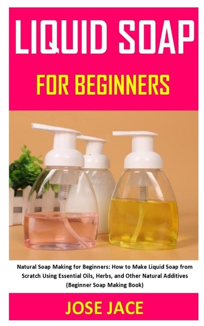 Liquid Soap for Beginners: Natural Soap Making for Beginners: How to Make Liquid Soap from Scratch Using Essential Oils, Herbs, and Other Natural Additives (Beginner Soap Making Book)