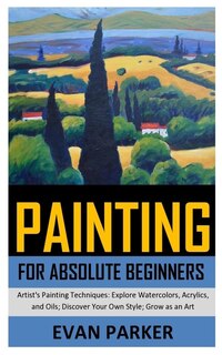 Painting For Absolute Beginners: Artist's Painting Techniques: Explore Watercolors, Acrylics, And Oils; Discover Your Own Style; Gro