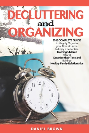 Decluttering And Organizing: The Complete Guide to Happily Organize your Time at Home to Enjoy a Better Life, Teaching Children How to Organize their Time and Build up Healthy Family Relationships