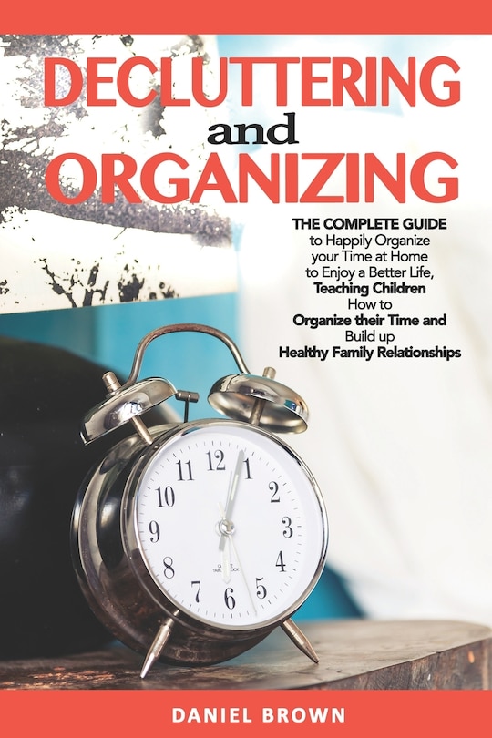 Decluttering And Organizing: The Complete Guide to Happily Organize your Time at Home to Enjoy a Better Life, Teaching Children How to Organize their Time and Build up Healthy Family Relationships