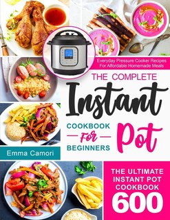 The Complete Instant Pot Cookbook for Beginners: The Ultimate Instant Pot Cookbook 600 Everyday Pressure Cooker Recipes For Affordable Homemade Meals