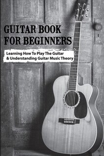 Guitar Book For Beginners- Learning How To Play The Guitar & Understanding Guitar Music Theory: Beginner Music Theory For Guitar
