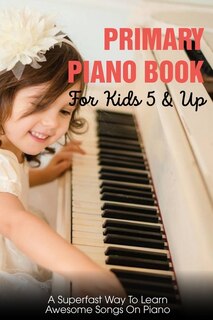 Primary Piano Book For Kids 5 & Up A Superfast Way To Learn Awesome Songs On Piano: Piano Learning Books For Beginners Kids