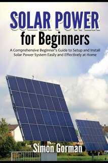 Solar Power For Beginners: A Comprehensive Beginner's Guide To Setup And Install Solar Power System Easily And Effectively At