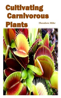 Cultivating Carnivorous Plants: The Comprehensive Guide To Their Biology And Cultivation And How To Care For Them(plants That Trap