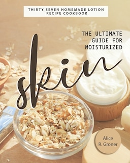 The Ultimate Guide for Moisturized Skin: Thirty Seven Homemade Lotion Recipe Cookbook