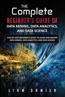 Front cover_The Complete Beginner's Guide of Data Mining, Data Analytics, and Data Science Step-by-step Beginner's Guide to Learn and Master Data Mining, Data Analytics, and Data Science