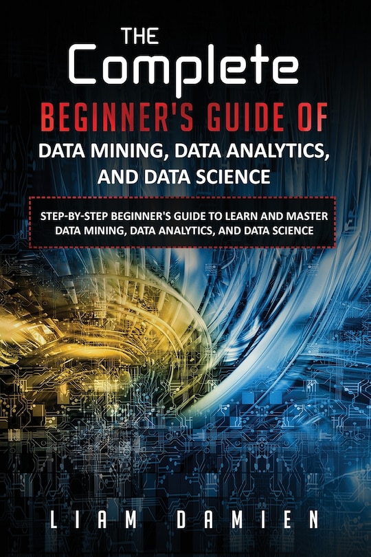 Front cover_The Complete Beginner's Guide of Data Mining, Data Analytics, and Data Science Step-by-step Beginner's Guide to Learn and Master Data Mining, Data Analytics, and Data Science