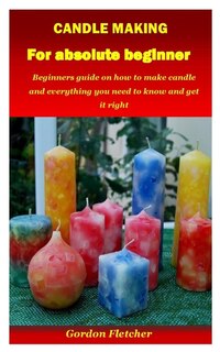 Candle Making For Absolute Beginner: Beginners Guide On How To Make Candle And Everything You Need To Know And Get It Right