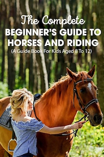 Front cover_The Complete Beginner's Guide To Horses And Riding A Guide Book For Kids Aged 8 To 12