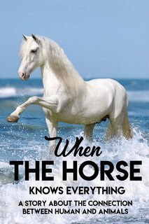 When The Horse Knows Everything A Story About The Connection Between Human And Animals: A Book For Horse Lovers