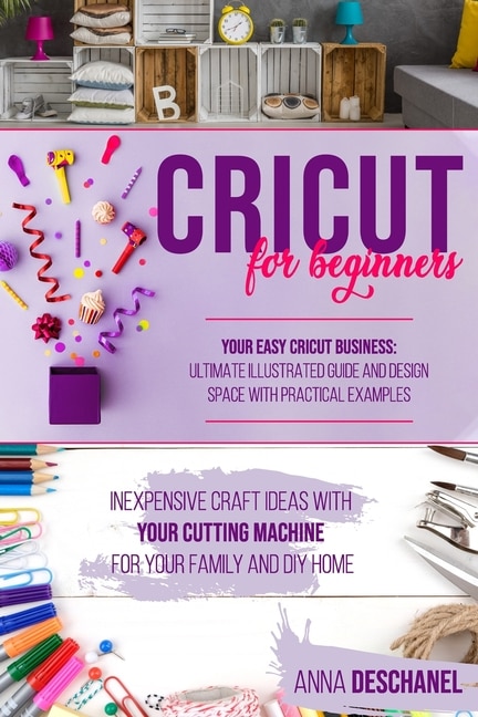 Cricut for Beginners: Inexpensive Craft Ideas with Your Cutting Machine for Your Family and DIY Home. Your Easy Cricut Business: Ultimate Illustrated Guide and Design Space with Practical Examples