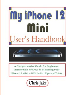 My iPhone 12 Mini User's Handbook: A Comprehensive Guide for Beginners, Intermediate, and Pro in Mastering Your iPhone 12 Mini + iOS 14 Pro Tips and Tricks
