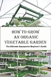 How To Grow An Organic Vegetable Garden_ The Ultimate Aquaponics Beginner's Guide: Aquaponic Hobbyists