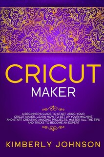 Cricut Maker: A Beginner's Guide to Start Using your Cricut Maker. Learn How to Set Up your Machine and Start Creating Amazing Projects. Master All the Tips and Tricks to Become an Expert