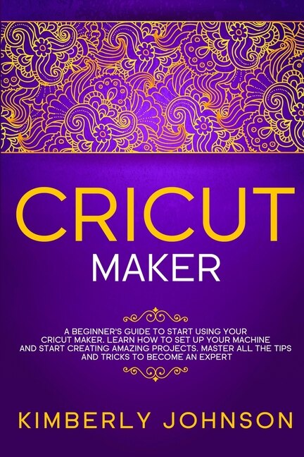 Cricut Maker: A Beginner's Guide to Start Using your Cricut Maker. Learn How to Set Up your Machine and Start Creating Amazing Projects. Master All the Tips and Tricks to Become an Expert