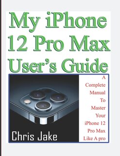 My iPhone 12 Pro Max User's Guide: A Complete Manual To Master Your iPhone 12 Pro Max Like A Pro + Troubleshooting