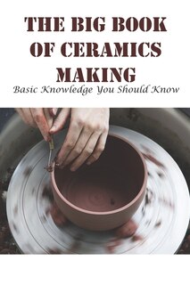 The Big Book Of Ceramics Making Basic Knowledge You Should Know: Pottery Books For Beginners