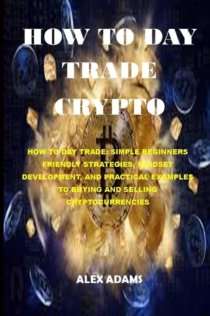 How to Day Trade Crypto: How to Day Trade: Simple Beginners Friendly Strategies, Mindset Development, and Practical Examples to Buying and Selling Cryptocurrencies