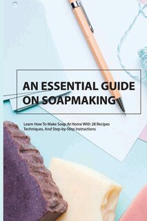 An Essential Guide On Soapmaking- Learn How To Make Soap At Home With 28 Recipes, Techniques, And Step-by-step Instructions: Soap Making Book