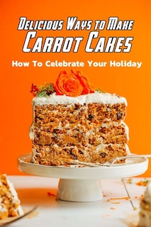 Delicious Ways to Make Carrot Cakes: How To Celebrate Your Holiday: Carrot Cakes Guide Book