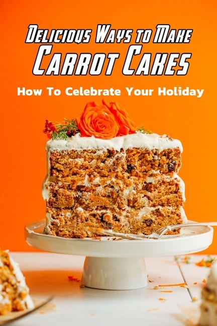 Delicious Ways to Make Carrot Cakes: How To Celebrate Your Holiday: Carrot Cakes Guide Book