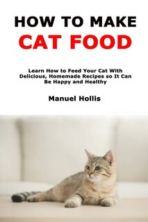 How to Make Cat Food: Learn How to Feed Your Cat With Delicious, Homemade Recipes so It Can Be Happy and Healthy