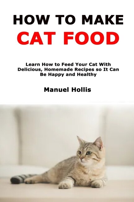 How to Make Cat Food: Learn How to Feed Your Cat With Delicious, Homemade Recipes so It Can Be Happy and Healthy