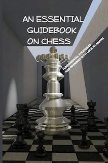 An Essential Guidebook On Chess- Fundamental Strategies And Openings With Logical Moves: How To Improve Chess Books
