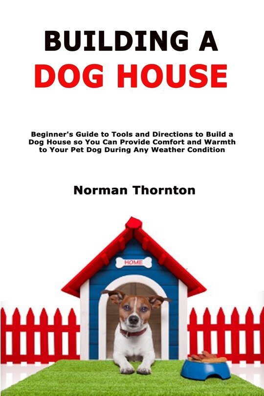 Building a Dog House: Beginner's Guide to Tools and Directions to Build a Dog House so You Can Provide Comfort and Warmth to Your Pet Dog During Any Weather Condition