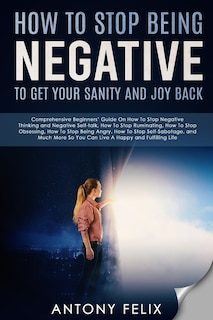 How To Stop Being Negative To Get Your Sanity And Joy Back: Comprehensive Beginners' Guide On How To Stop Negative Thinking