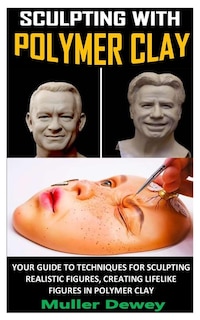Sculpting With Polymer Clay: Your Guide To Techniques For Sculpting Realistic Figures, Creating Lifelike Figures In Polymer Clay