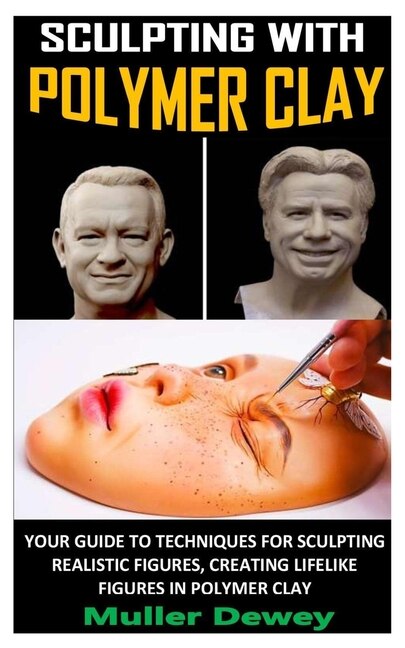 Sculpting With Polymer Clay: Your Guide To Techniques For Sculpting Realistic Figures, Creating Lifelike Figures In Polymer Clay
