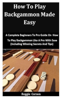 How To Play Backgammon Made Easy: A Complete Beginners To Pro Guide On How To Play Backgammon Like A Pro With Ease (Including Winning Secrets And Tips)